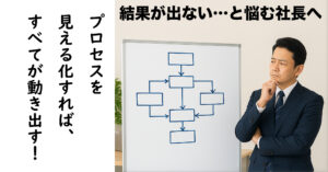 「結果が出ない…」と悩む社長へ。プロセスを見える化すれば全てが動き出す！